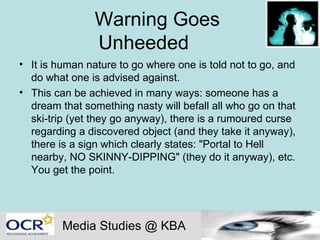 Warning Goes  Unheeded  It is human nature to go where one is told not to go, and do what one is advised against.  This can be achieved in many ways: someone has a dream that something nasty will befall all who go on that ski-trip (yet they go anyway), there is a rumoured curse regarding a discovered object (and they take it anyway), there is a sign which clearly states: "Portal to Hell nearby, NO SKINNY-DIPPING" (they do it anyway), etc. You get the point. Media Studies @ KBA 