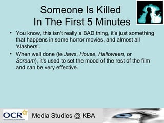 Someone Is Killed  In The First 5 Minutes You know, this isn't really a BAD thing, it's just something that happens in some horror movies, and almost all ‘slashers’.  When well done (ie  Jaws ,  House ,  Halloween , or  Scream ), it's used to set the mood of the rest of the film and can be very effective.  Media Studies @ KBA 