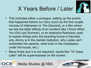 X Years Before / Later This indicates either a prologue, setting up the events that happened before our story (such as the first couple minutes of  Halloween  or  The Descent ), or a film where we see the latter effects of an incident (like  I Know What You Did Last Summer ), or an extensive flashback used to explain things (why the boarding house is haunted, why Jimmy is in the mental institution, why Leslie can't remember her parents, what lurks in the crawlspace under the house, etc.).  Many times (but it is not required), words like "15 Years Later" will be superimposed on the screen. Media Studies @ KBA 