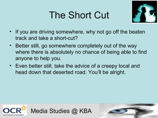 The Short Cut If you are driving somewhere, why not go off the beaten track and take a short-cut?  Better still, go somewhere completely out of the way where there is absolutely no chance of being able to find anyone to help you. Even better still, take the advice of a creepy local and head down that deserted road. You’ll be alright. Media Studies @ KBA 