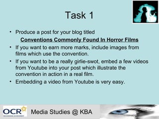 Task 1 Produce a post for your blog titled  Conventions Commonly Found In Horror Films If you want to earn more marks, include images from films which use the convention. If you want to be a really girlie-swot, embed a few videos from Youtube into your post which illustrate the convention in action in a real film. Embedding a video from Youtube is very easy. Media Studies @ KBA 