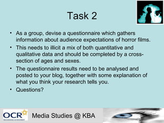 Task 2 As a group, devise a questionnaire which gathers information about audience expectations of horror films. This needs to illicit a mix of both quantitative and qualitative data and should be completed by a cross-section of ages and sexes. The questionnaire results need to be analysed and posted to your blog, together with some explanation of what you think your research tells you. Questions? Media Studies @ KBA 