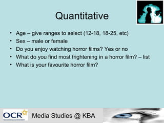 Quantitative Age – give ranges to select (12-18, 18-25, etc) Sex – male or female Do you enjoy watching horror films? Yes or no What do you find most frightening in a horror film? – list What is your favourite horror film? Media Studies @ KBA 