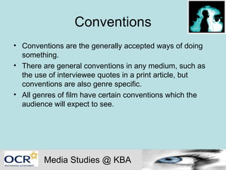 Conventions Conventions are the generally accepted ways of doing something.  There are general conventions in any medium, such as the use of interviewee quotes in a print article, but conventions are also genre specific. All genres of film have certain conventions which the audience will expect to see.  Media Studies @ KBA 