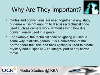 Why Are They Important? m Codes and conventions are used together in any study of genre – it is not enough to discuss a technical code used such as camera work, without saying how it is conventionally used in a genre.  For example, the technical code of lighting is used in some way in all film genres. It is a convention of the horror genre that side and back lighting is used to create mystery and suspense – an integral part of any horror movie.  Media Studies @ KBA 