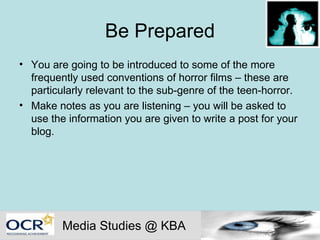 Be Prepared You are going to be introduced to some of the more frequently used conventions of horror films – these are particularly relevant to the sub-genre of the teen-horror. Make notes as you are listening – you will be asked to use the information you are given to write a post for your blog. Media Studies @ KBA 
