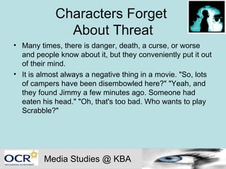 Characters Forget  About Threat Many times, there is danger, death, a curse, or worse and people know about it, but they conveniently put it out of their mind.  It is almost always a negative thing in a movie. "So, lots of campers have been disembowled here?" "Yeah, and they found Jimmy a few minutes ago. Someone had eaten his head." "Oh, that's too bad. Who wants to play Scrabble?"  Media Studies @ KBA 
