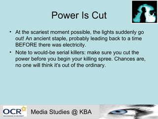 Power Is Cut At the scariest moment possible, the lights suddenly go out! An ancient staple, probably leading back to a time BEFORE there was electricity.  Note to would-be serial killers: make sure you cut the power before you begin your killing spree. Chances are, no one will think it's out of the ordinary.  Media Studies @ KBA 