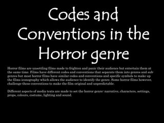 Codes and
Conventions in the
Horror genre
Horror films are unsettling films made to frighten and panic their audience but entertain them at
the same time. Films have different codes and conventions that separate them into genres and sub-
genres but most horror films have similar codes and conventions and specific symbols to make up
the films iconography which allows the audience to identify the genre. Some horror films however,
challenge these conventions to make the film original and unpredictable.
Different aspects of media texts are made to set the horror genre: narrative, characters, settings,
props, colours, costume, lighting and sound.
 