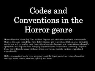Codes and
Conventions in the
Horror genre
Horror films are unsettling films made to frighten and panic their audience but entertain
them at the same time. Films have different codes and conventions that separate them into
genres and sub-genres but most horror films have similar codes and conventions and specific
symbols to make up the films iconography which allows the audience to identify the genre.
Some horror films however, challenge these conventions to make the film original and
unpredictable.
Different aspects of media texts are made to set the horror genre: narrative, characters,
settings, props, colours, costume, lighting and sound.
 
