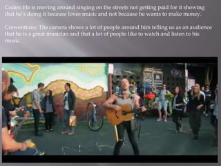Codes: He is moving around singing on the streets not getting paid for it showing
that he’s doing it because loves music and not because he wants to make money.
Conventions: The camera shows a lot of people around him telling us as an audience
that he is a great musician and that a lot of people like to watch and listen to his
music.
 