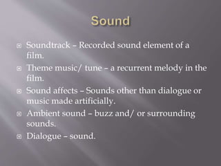  Soundtrack – Recorded sound element of a
film.
 Theme music/ tune – a recurrent melody in the
film.
 Sound affects – Sounds other than dialogue or
music made artificially.
 Ambient sound – buzz and/ or surrounding
sounds.
 Dialogue – sound.
 