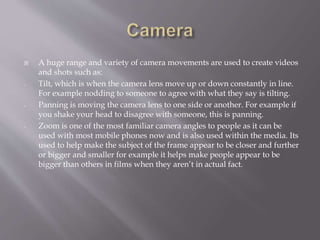  A huge range and variety of camera movements are used to create videos
and shots such as:
- Tilt, which is when the camera lens move up or down constantly in line.
For example nodding to someone to agree with what they say is tilting.
- Panning is moving the camera lens to one side or another. For example if
you shake your head to disagree with someone, this is panning.
- Zoom is one of the most familiar camera angles to people as it can be
used with most mobile phones now and is also used within the media. Its
used to help make the subject of the frame appear to be closer and further
or bigger and smaller for example it helps make people appear to be
bigger than others in films when they aren’t in actual fact.
 