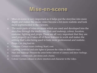  Mise-en-scene is very important as it helps put the storyline into more
depth and makes the music video become a lot more realistic and look
more sophisticated to the viewers.
 The main parts of mise-en-scene which are used and developed into the
storyline through the media are: Hair and makeup, colour, location,
costume, lighting and props. These are all very important that they are
used properly as it takes all of these features to work and makes the
editing that’s also being used to look more professional and realistic.
 Props- Car, dog lead etc.
 Costume- Certain worn clothing: Scarf, coat.
 Lighting- Artificial and side lights to present the video in different ways.
 Hair and makeup- Present the artist better infront of camera and show feelings.
 Location- countryside, pet stores and a home.
 Colour- Certain colours to show emotion and character to the video.
 