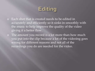  Each shot that is created needs to be edited in
accurately and efficiently so it sinks in smoothly with
the music to help improve the quality of the video
giving it a better flow.
 The amount you record is a lot more than how much
you put into the clip because a lot of the videoing goes
wrong for different reasons and not all of the
recordings you do are needed for the video.
 