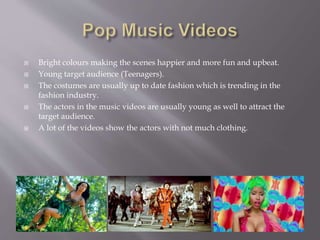  Bright colours making the scenes happier and more fun and upbeat.
 Young target audience (Teenagers).
 The costumes are usually up to date fashion which is trending in the
fashion industry.
 The actors in the music videos are usually young as well to attract the
target audience.
 A lot of the videos show the actors with not much clothing.
 