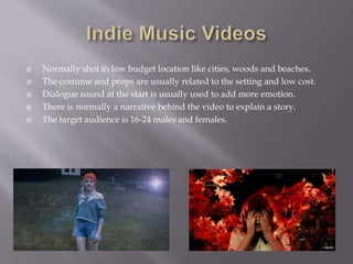  Normally shot in low budget location like cities, woods and beaches.
 The costume and props are usually related to the setting and low cost.
 Dialogue sound at the start is usually used to add more emotion.
 There is normally a narrative behind the video to explain a story.
 The target audience is 16-24 males and females.
 