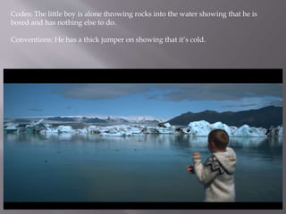 Codes: The little boy is alone throwing rocks into the water showing that he is
bored and has nothing else to do.
Conventions: He has a thick jumper on showing that it’s cold.
 