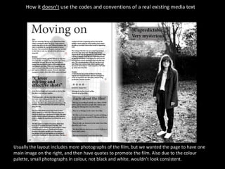 How it doesn’t use the codes and conventions of a real existing media text




Usually the layout includes more photographs of the film, but we wanted the page to have one
main image on the right, and then have quotes to promote the film. Also due to the colour
palette, small photographs in colour, not black and white, wouldn’t look consistent.
 
