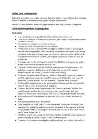 Codes and conventions
Codes and conventions are textual elements that recur within a range of texts. These include
technical features to do with narrative, representative and audience.
Analysis of cover, contents and double page spread of NME magazine and Q magazine.
Codes and conventions of Q magazine:
Front cover:
 Logo/Masthead usually big and bold font to catch the attention ofa reader.
 The masthead is usually a short word or a few letters,which is easily recognisableand doesn’t
confuse the audience.
 The strapline is usually always underthe masthead.
 Contrasting colours are usually used to catch attention.
 The headline is used to reinforce the selling point. In other words, it is usually put
into the largest/biggest font and is frequently accompanied with a pull quote telling
something exciting or intriguing about the content’s main story/main article in order
to build Hermeneutic Code (Barthes), making the reader want to actually read the
article itself.
 The image used for the front cover is usually linked to the headline, and the picture
itself is conventionally a medium close-up shot.
 The model used in the picture for the front cover is conventionally looking at the
audience in order to establish a personal relationship between the featured
model/artist and the reader, (Uses and Gratification Theory).
 The footer is usually made to look eye catching or look like it stands out in order to
give the audience an idea/impression that magazine is filled with a wide range of
interesting content that will fulfil the audience’s cognitive needs (Maslow).
 The barcode is usually placed at the bottom right alongside with the price which is
typically high to show its an upmarket magazine.
 The word ‘exclusive’ is used very often in order to make the reader feel like that
specific magazine will be the only one to have that specific ‘ important’ and
‘exclusive’ information, which intrigues the reader and pushes the reader to read it.
 Sell lines frequently asked Rhetorical questions to once again build Hermeneutic
Code.
 Puff is usually used to give a flash of info.
 Every magazine has some type of colour scheme which continues throughout the
magazine, this makes the audience remember the brand of the magazine and they
will usually be able to easily recognise it in the future because of this, which means
they’re more likely to buy it.
 The font is usually kept simple and minimalist. In other words the whole magazine is
written in pretty much the same or a similar font throughout.
 Colours on front cover are usually plain and the sell lines are in colour to stand out.
 