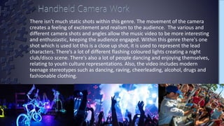 There isn’t much static shots within this genre. The movement of the camera
creates a feeling of excitement and realism to the audience. The various and
different camera shots and angles allow the music video to be more interesting
and enthusiastic, keeping the audience engaged. Within this genre there's one
shot which is used lot this is a close up shot, it is used to represent the lead
characters. There’s a lot of different flashing coloured lights creating a night
club/disco scene. There's also a lot of people dancing and enjoying themselves,
relating to youth culture representations. Also, the video includes modern
teenage stereotypes such as dancing, raving, cheerleading, alcohol, drugs and
fashionable clothing.
 