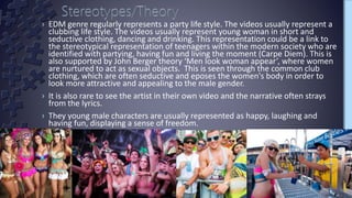 › EDM genre regularly represents a party life style. The videos usually represent a
clubbing life style. The videos usually represent young woman in short and
seductive clothing, dancing and drinking. This representation could be a link to
the stereotypical representation of teenagers within the modern society who are
identified with partying, having fun and living the moment (Carpe Diem). This is
also supported by John Berger theory ‘Men look woman appear’, where women
are nurtured to act as sexual objects. This is seen through the common club
clothing, which are often seductive and eposes the women's body in order to
look more attractive and appealing to the male gender.
› It is also rare to see the artist in their own video and the narrative often strays
from the lyrics.
› They young male characters are usually represented as happy, laughing and
having fun, displaying a sense of freedom.
 