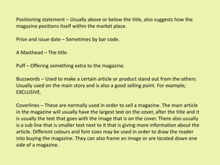 Positioning statement – Usually above or below the title, also suggests how the
magazine positions itself within the market place.

Price and issue date – Sometimes by bar code.

A Masthead – The title.

Puff – Offering something extra to the magazine.

Buzzwords – Used to make a certain article or product stand out from the others.
Usually used on the main story and is also a good selling point. For example;
EXCLUSIVE.

Coverlines – These are normally used in order to sell a magazine. The main article
in the magazine will usually have the largest text on the cover, after the title and it
is usually the text that goes with the image that is on the cover. There also usually
is a sub line that is smaller text next to it that is giving more information about the
article. Different colours and font sizes may be used in order to draw the reader
into buying the magazine. They can also frame an image or are located down one
side of a magazine.
 