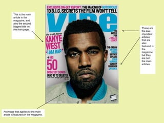 This is the main
         article in the
         magazine, and
         also the second
         biggest title on
                                       These are
         the front page.
                                       the less
                                       important
                                       articles
                                       that are
                                       also
                                       featured in
                                       the
                                       magazine
                                       but they
                                       are not
                                       the main
                                       articles.




An image that applies to the main
article is featured on the magazine.
 