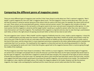 Comparing the different genre of magazine covers

There are many different types of magazine cover and the 3 that I have chosen to write about are ‘Chat’ a woman’s magazine, ‘Men’s
Health’ a sports magazine for men and ‘Vibe’ a magazine about music. The first magazine I chose to write about was ‘Chat’, you can
tell that this woman is aimed at woman because of the colours that are used on the front cover, for example; the colours pink and red
are used. These colours can be associated with passion, romance and just women overall. This magazine also includes a lot about
people’s lives and what happens in the real world, so this genre seems to be more real and recent compared to other genres. It is also
more women that this magazine is aimed at and the target market I would say is usually for women rather than men, but it doesn’t
mean that women can’t buy this magazine. The masthead of the magazine is a big font and very clear to read. Kerning is used between
each letter, so there is the right amount of spacing around each letter so there not too close to each other.

The next magazine cover I chose is ‘Men’s Health’ and this magazine if defiantly more for a man, maybe a sporty magazine. I chose this
as it is a different genre and steps away from woman’s magazines. Magazines about Men’s Health are written and printed in order for
men to buy and I order for them to look at it and make sure that they are as healthy as they can possibly be. Black is mostly used on
the front of this cover, and this shows that it is more important and serious compared to the colour yellow being used for example that
could show that it isn’t as serious. The masthead for this magazine is a fancy font and red, the only thing wrong with it is that the
picture is overlapping the words and I don’t think that this gives a good look to the magazine because there is a picture going through
the middle of the masthead.

The final magazine cover that I have chosen to annotate is ‘Vibe’ and this is a music magazine. I think that these types of magazines
are aimed more at teenagers and people that are early 20’s because I just think that these are the types of people that would want to
buy this type of magazine. I also think that is magazine is aimed at both boys and girls; this is because of the types of colours and lack
of words that are featured on the front cover. For example the colours; blue and pink have both been used on the front cover, and this
may suggest that both boys and girls would want to purchase this specific magazine, not just aimed at one market. The masthead for
this magazine is also a big font and bright colours; this makes the magazine appeal to the reader. However just like the previous
magazine, the image is also overlapping the masthead and this means that you cannot really read what the title is saying.
 