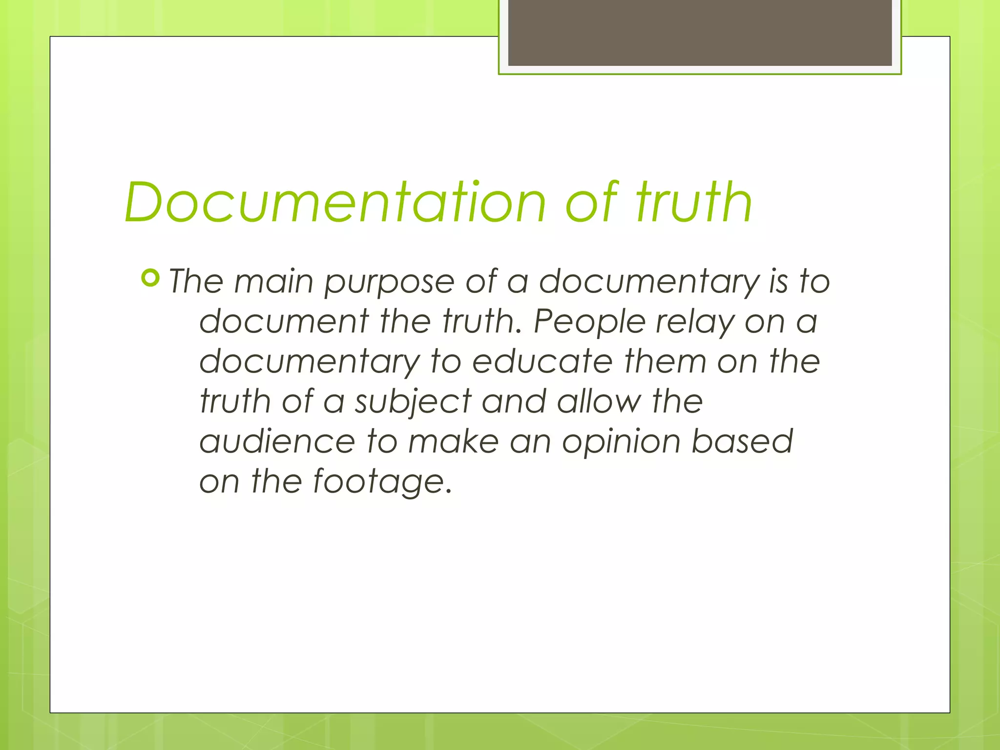 Documentation of truth
 The main purpose of a documentary is to
document the truth. People relay on a
documentary to educate them on the
truth of a subject and allow the
audience to make an opinion based
on the footage.
 