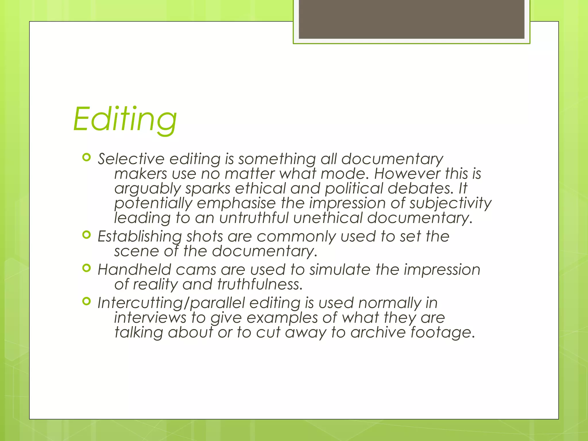 Editing
 Selective editing is something all documentary
makers use no matter what mode. However this is
arguably sparks ethical and political debates. It
potentially emphasise the impression of subjectivity
leading to an untruthful unethical documentary.
 Establishing shots are commonly used to set the
scene of the documentary.
 Handheld cams are used to simulate the impression
of reality and truthfulness.
 Intercutting/parallel editing is used normally in
interviews to give examples of what they are
talking about or to cut away to archive footage.
 