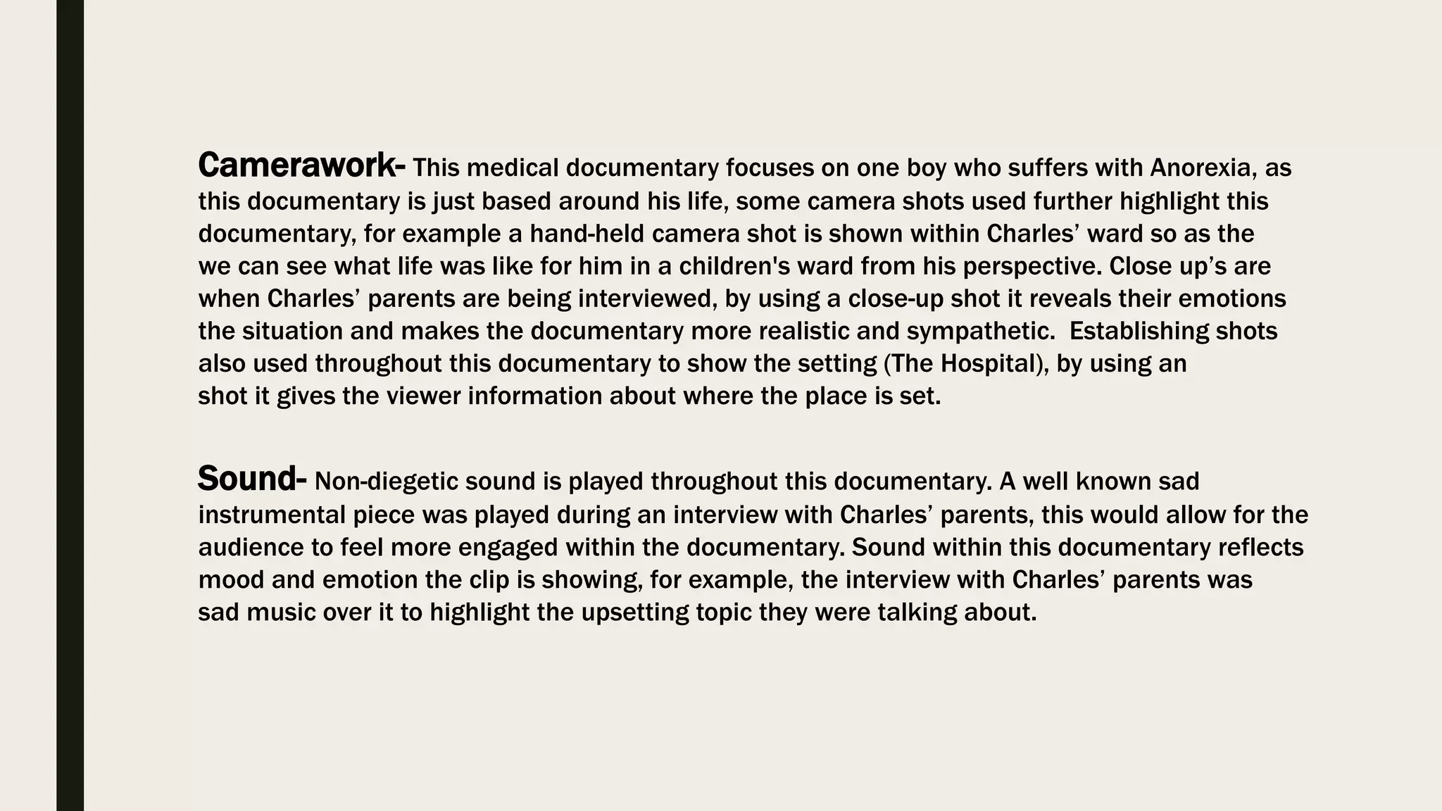 Camerawork- This medical documentary focuses on one boy who suffers with Anorexia, as
this documentary is just based around his life, some camera shots used further highlight this
documentary, for example a hand-held camera shot is shown within Charles’ ward so as the
we can see what life was like for him in a children's ward from his perspective. Close up’s are
when Charles’ parents are being interviewed, by using a close-up shot it reveals their emotions
the situation and makes the documentary more realistic and sympathetic. Establishing shots
also used throughout this documentary to show the setting (The Hospital), by using an
shot it gives the viewer information about where the place is set.
Sound- Non-diegetic sound is played throughout this documentary. A well known sad
instrumental piece was played during an interview with Charles’ parents, this would allow for the
audience to feel more engaged within the documentary. Sound within this documentary reflects
mood and emotion the clip is showing, for example, the interview with Charles’ parents was
sad music over it to highlight the upsetting topic they were talking about.
 