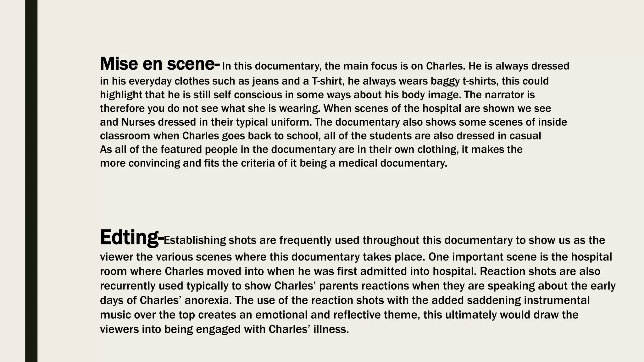 Mise en scene-In this documentary, the main focus is on Charles. He is always dressed
in his everyday clothes such as jeans and a T-shirt, he always wears baggy t-shirts, this could
highlight that he is still self conscious in some ways about his body image. The narrator is
therefore you do not see what she is wearing. When scenes of the hospital are shown we see
and Nurses dressed in their typical uniform. The documentary also shows some scenes of inside
classroom when Charles goes back to school, all of the students are also dressed in casual
As all of the featured people in the documentary are in their own clothing, it makes the
more convincing and fits the criteria of it being a medical documentary.
Edting-Establishing shots are frequently used throughout this documentary to show us as the
viewer the various scenes where this documentary takes place. One important scene is the hospital
room where Charles moved into when he was first admitted into hospital. Reaction shots are also
recurrently used typically to show Charles’ parents reactions when they are speaking about the early
days of Charles’ anorexia. The use of the reaction shots with the added saddening instrumental
music over the top creates an emotional and reflective theme, this ultimately would draw the
viewers into being engaged with Charles’ illness.
 