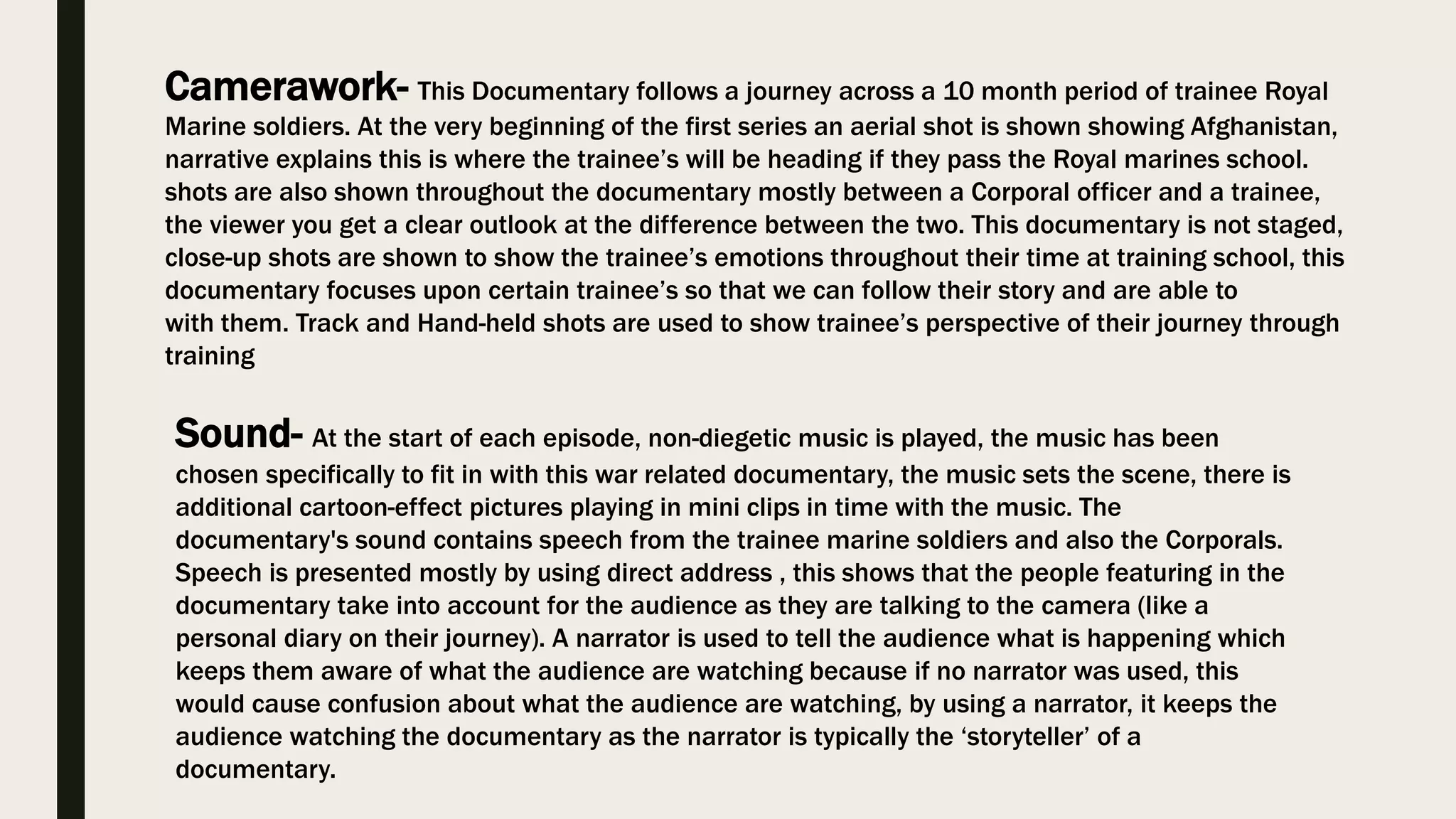 Camerawork- This Documentary follows a journey across a 10 month period of trainee Royal
Marine soldiers. At the very beginning of the first series an aerial shot is shown showing Afghanistan,
narrative explains this is where the trainee’s will be heading if they pass the Royal marines school.
shots are also shown throughout the documentary mostly between a Corporal officer and a trainee,
the viewer you get a clear outlook at the difference between the two. This documentary is not staged,
close-up shots are shown to show the trainee’s emotions throughout their time at training school, this
documentary focuses upon certain trainee’s so that we can follow their story and are able to
with them. Track and Hand-held shots are used to show trainee’s perspective of their journey through
training
Sound- At the start of each episode, non-diegetic music is played, the music has been
chosen specifically to fit in with this war related documentary, the music sets the scene, there is
additional cartoon-effect pictures playing in mini clips in time with the music. The
documentary's sound contains speech from the trainee marine soldiers and also the Corporals.
Speech is presented mostly by using direct address , this shows that the people featuring in the
documentary take into account for the audience as they are talking to the camera (like a
personal diary on their journey). A narrator is used to tell the audience what is happening which
keeps them aware of what the audience are watching because if no narrator was used, this
would cause confusion about what the audience are watching, by using a narrator, it keeps the
audience watching the documentary as the narrator is typically the ‘storyteller’ of a
documentary.
 