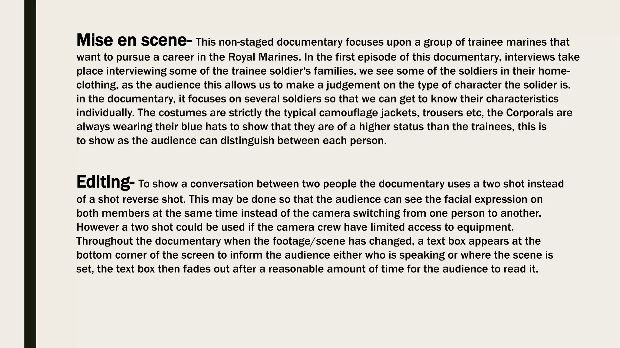 Mise en scene- This non-staged documentary focuses upon a group of trainee marines that
want to pursue a career in the Royal Marines. In the first episode of this documentary, interviews take
place interviewing some of the trainee soldier's families, we see some of the soldiers in their home-
clothing, as the audience this allows us to make a judgement on the type of character the solider is.
in the documentary, it focuses on several soldiers so that we can get to know their characteristics
individually. The costumes are strictly the typical camouflage jackets, trousers etc, the Corporals are
always wearing their blue hats to show that they are of a higher status than the trainees, this is
to show as the audience can distinguish between each person.
Editing- To show a conversation between two people the documentary uses a two shot instead
of a shot reverse shot. This may be done so that the audience can see the facial expression on
both members at the same time instead of the camera switching from one person to another.
However a two shot could be used if the camera crew have limited access to equipment.
Throughout the documentary when the footage/scene has changed, a text box appears at the
bottom corner of the screen to inform the audience either who is speaking or where the scene is
set, the text box then fades out after a reasonable amount of time for the audience to read it.
 