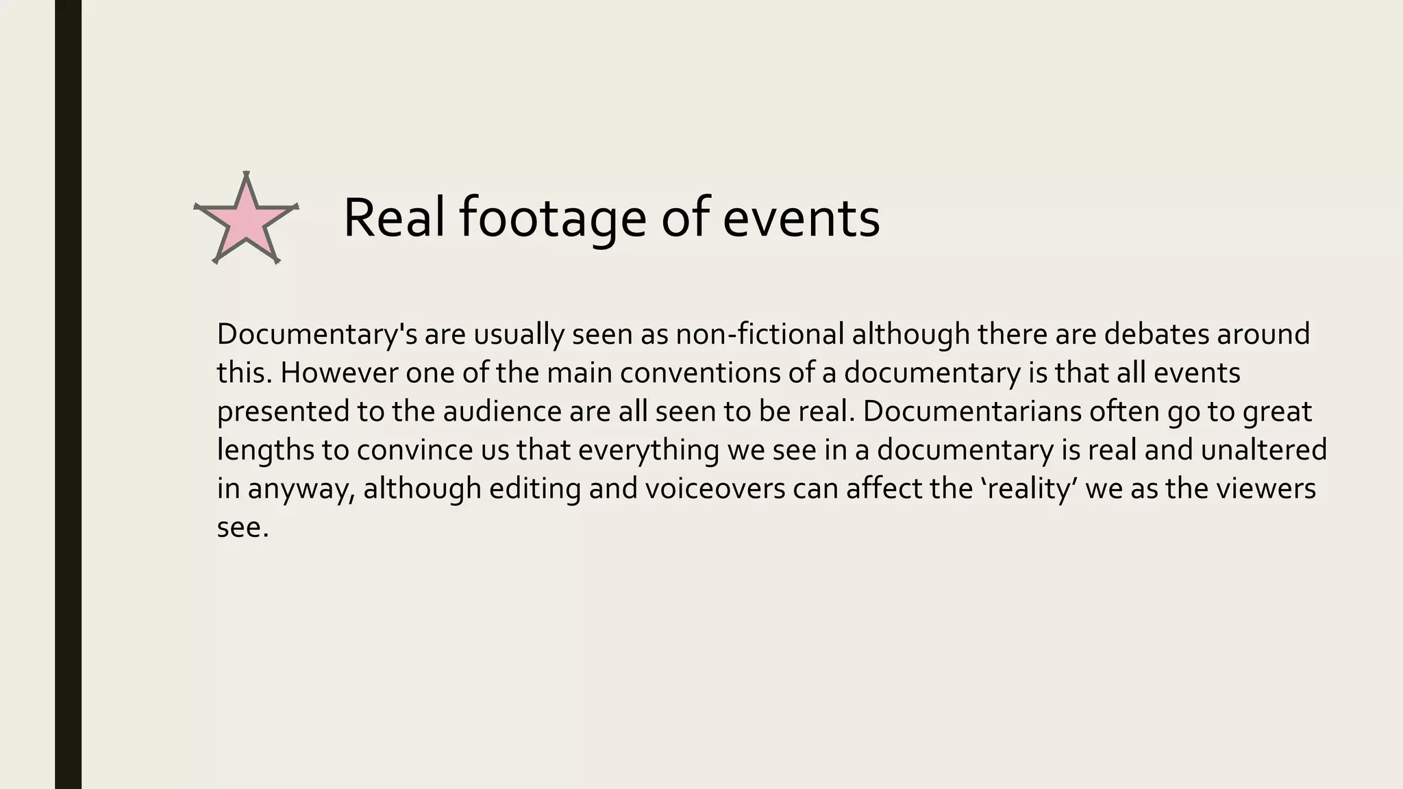 Real footage of events
Documentary's are usually seen as non-fictional although there are debates around
this. However one of the main conventions of a documentary is that all events
presented to the audience are all seen to be real. Documentarians often go to great
lengths to convince us that everything we see in a documentary is real and unaltered
in anyway, although editing and voiceovers can affect the ‘reality’ we as the viewers
see.
 