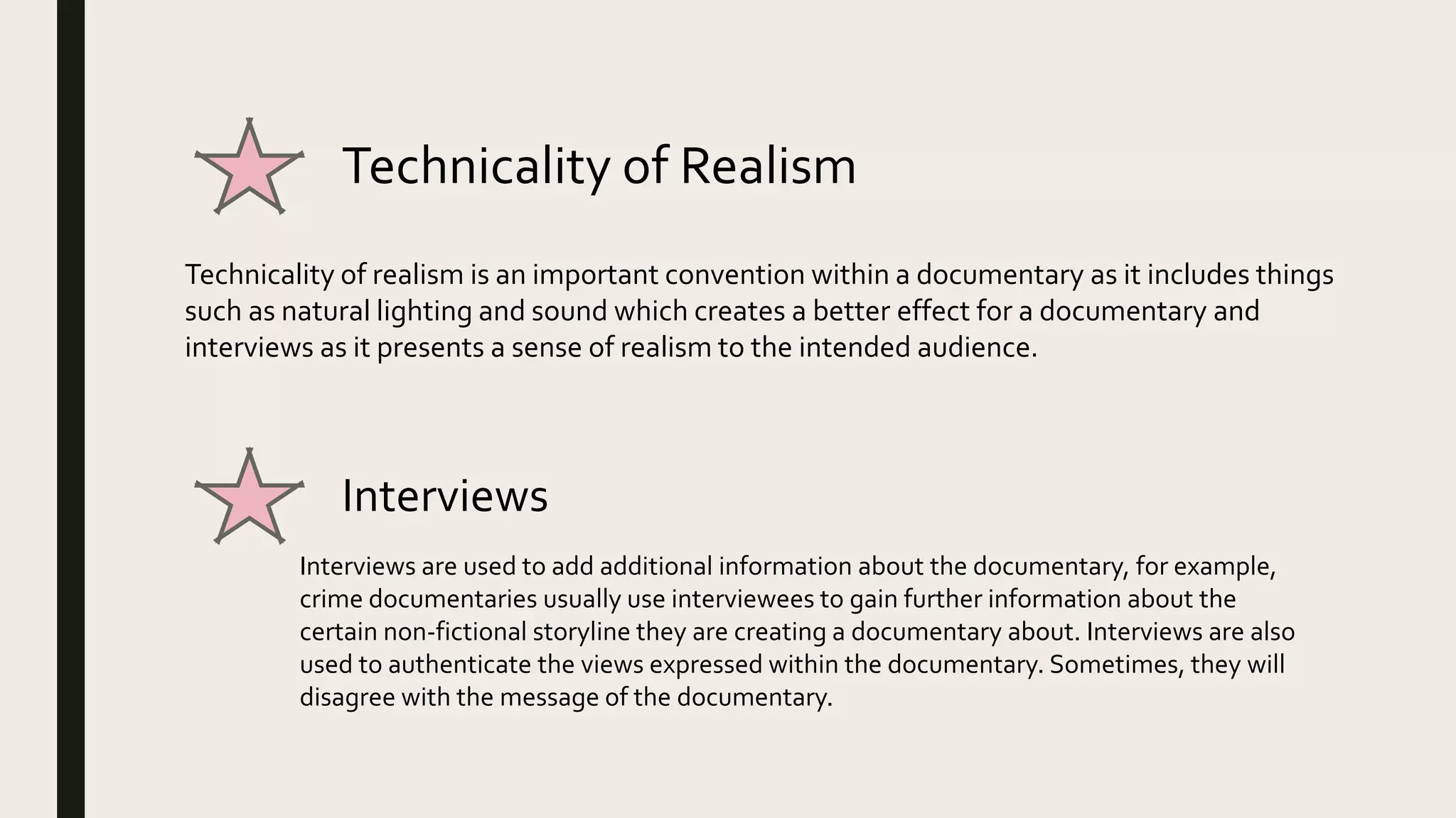 Technicality of Realism
Technicality of realism is an important convention within a documentary as it includes things
such as natural lighting and sound which creates a better effect for a documentary and
interviews as it presents a sense of realism to the intended audience.
Interviews
Interviews are used to add additional information about the documentary, for example,
crime documentaries usually use interviewees to gain further information about the
certain non-fictional storyline they are creating a documentary about. Interviews are also
used to authenticate the views expressed within the documentary. Sometimes, they will
disagree with the message of the documentary.
 