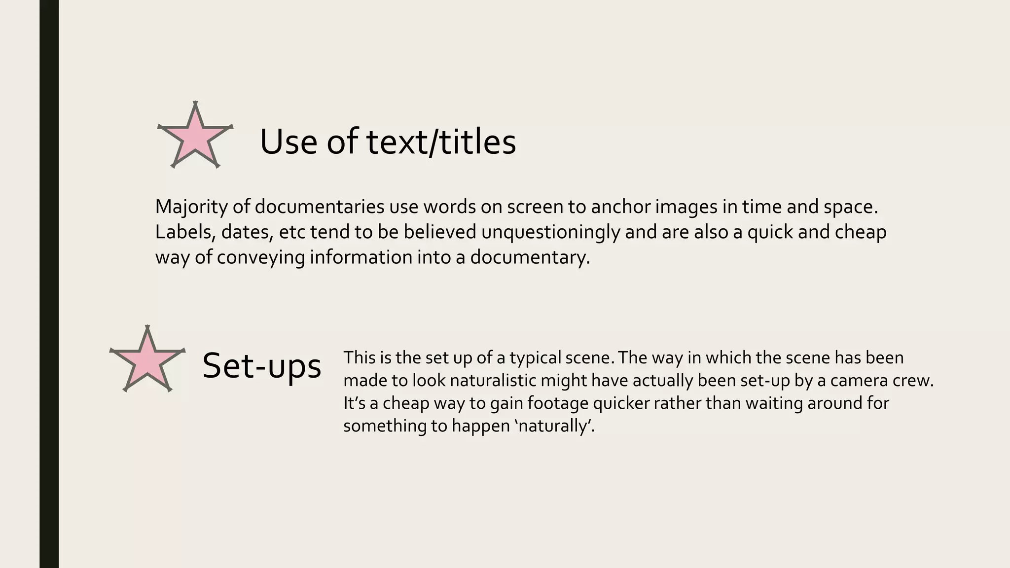 Use of text/titles
Majority of documentaries use words on screen to anchor images in time and space.
Labels, dates, etc tend to be believed unquestioningly and are also a quick and cheap
way of conveying information into a documentary.
Set-ups This is the set up of a typical scene.The way in which the scene has been
made to look naturalistic might have actually been set-up by a camera crew.
It’s a cheap way to gain footage quicker rather than waiting around for
something to happen ‘naturally’.
 