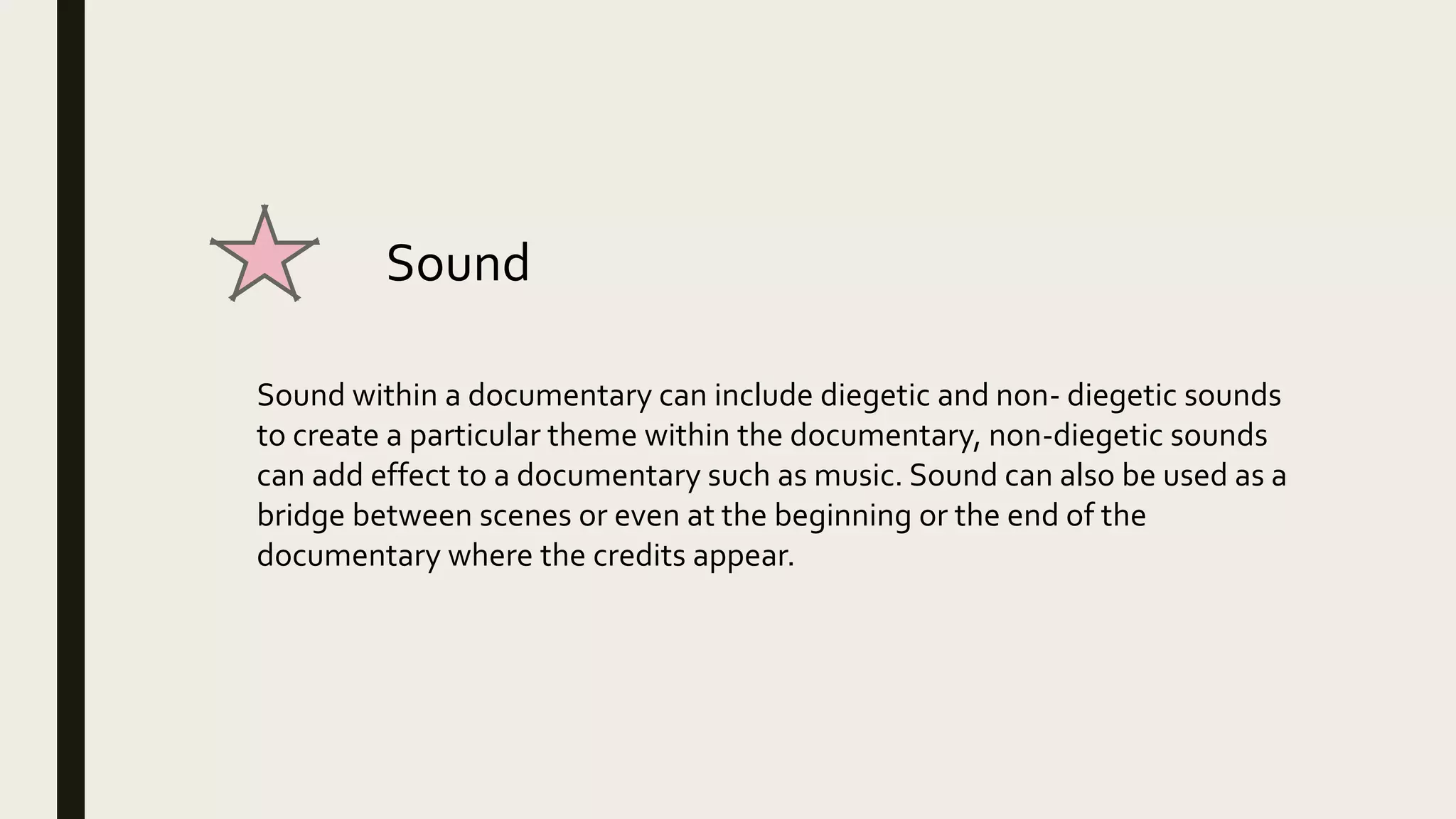 Sound
Sound within a documentary can include diegetic and non- diegetic sounds
to create a particular theme within the documentary, non-diegetic sounds
can add effect to a documentary such as music. Sound can also be used as a
bridge between scenes or even at the beginning or the end of the
documentary where the credits appear.
 