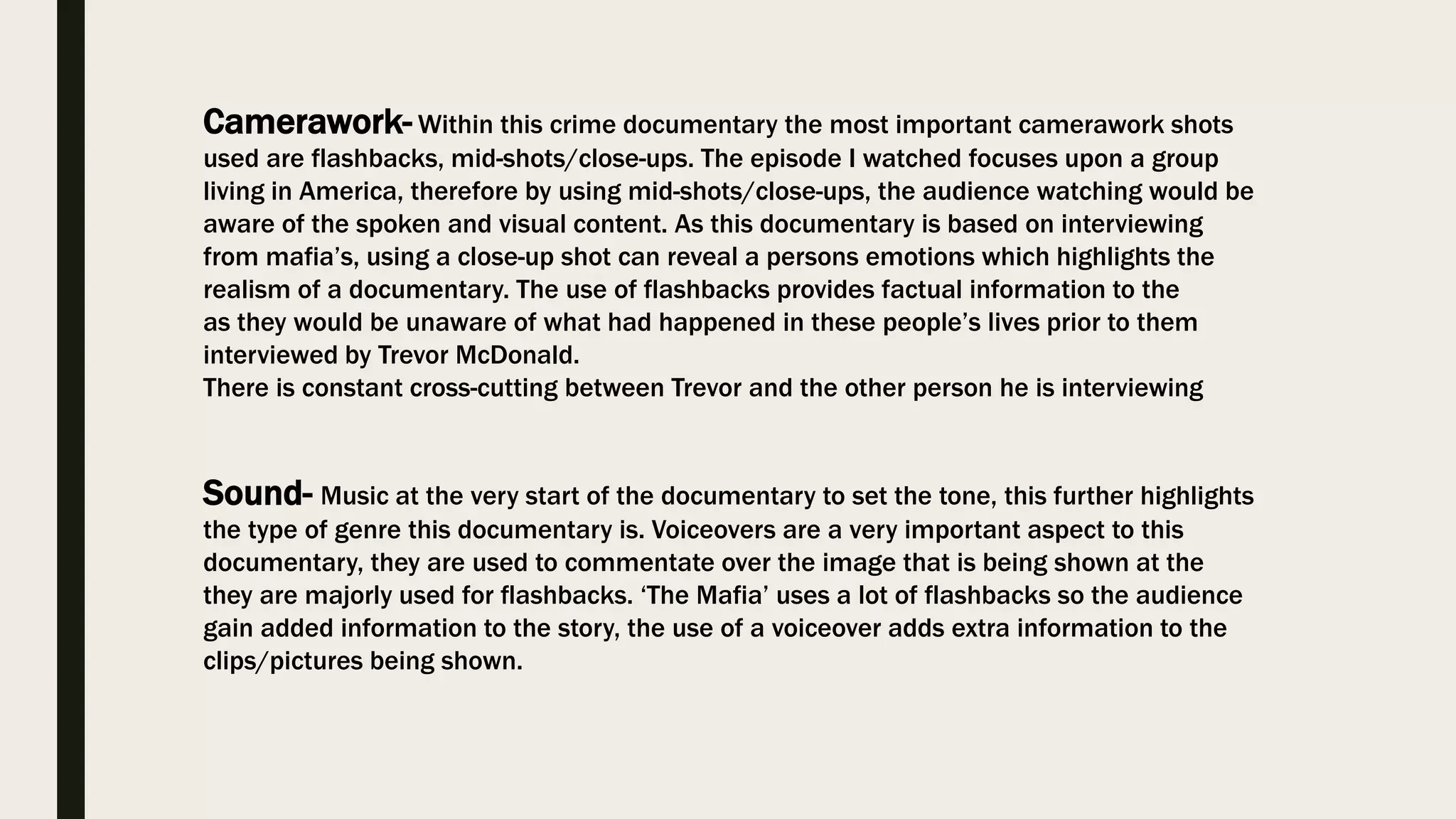 Camerawork- Within this crime documentary the most important camerawork shots
used are flashbacks, mid-shots/close-ups. The episode I watched focuses upon a group
living in America, therefore by using mid-shots/close-ups, the audience watching would be
aware of the spoken and visual content. As this documentary is based on interviewing
from mafia’s, using a close-up shot can reveal a persons emotions which highlights the
realism of a documentary. The use of flashbacks provides factual information to the
as they would be unaware of what had happened in these people’s lives prior to them
interviewed by Trevor McDonald.
There is constant cross-cutting between Trevor and the other person he is interviewing
Sound- Music at the very start of the documentary to set the tone, this further highlights
the type of genre this documentary is. Voiceovers are a very important aspect to this
documentary, they are used to commentate over the image that is being shown at the
they are majorly used for flashbacks. ‘The Mafia’ uses a lot of flashbacks so the audience
gain added information to the story, the use of a voiceover adds extra information to the
clips/pictures being shown.
 