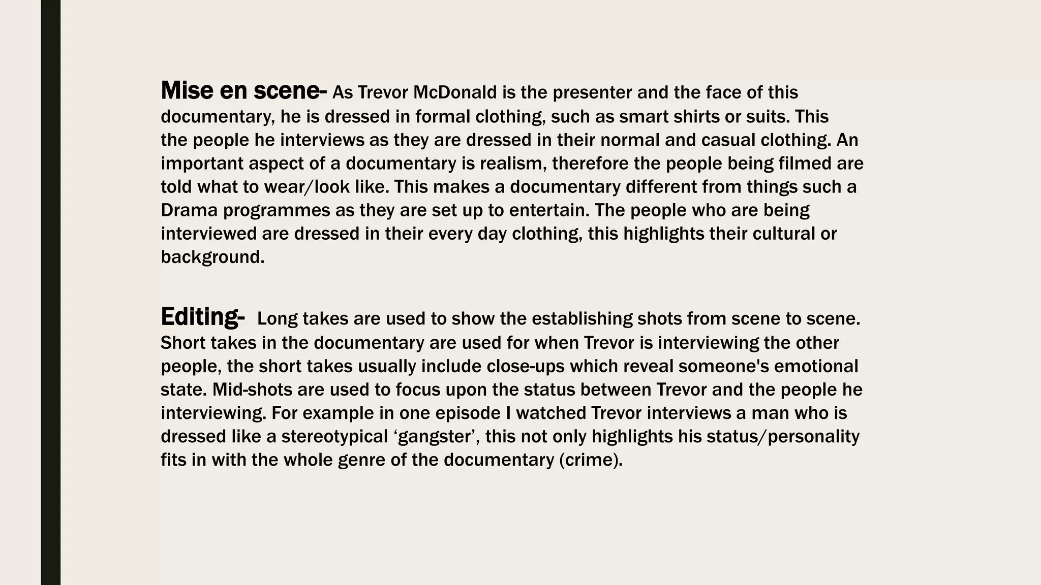 Mise en scene- As Trevor McDonald is the presenter and the face of this
documentary, he is dressed in formal clothing, such as smart shirts or suits. This
the people he interviews as they are dressed in their normal and casual clothing. An
important aspect of a documentary is realism, therefore the people being filmed are
told what to wear/look like. This makes a documentary different from things such a
Drama programmes as they are set up to entertain. The people who are being
interviewed are dressed in their every day clothing, this highlights their cultural or
background.
Editing- Long takes are used to show the establishing shots from scene to scene.
Short takes in the documentary are used for when Trevor is interviewing the other
people, the short takes usually include close-ups which reveal someone's emotional
state. Mid-shots are used to focus upon the status between Trevor and the people he
interviewing. For example in one episode I watched Trevor interviews a man who is
dressed like a stereotypical ‘gangster’, this not only highlights his status/personality
fits in with the whole genre of the documentary (crime).
 