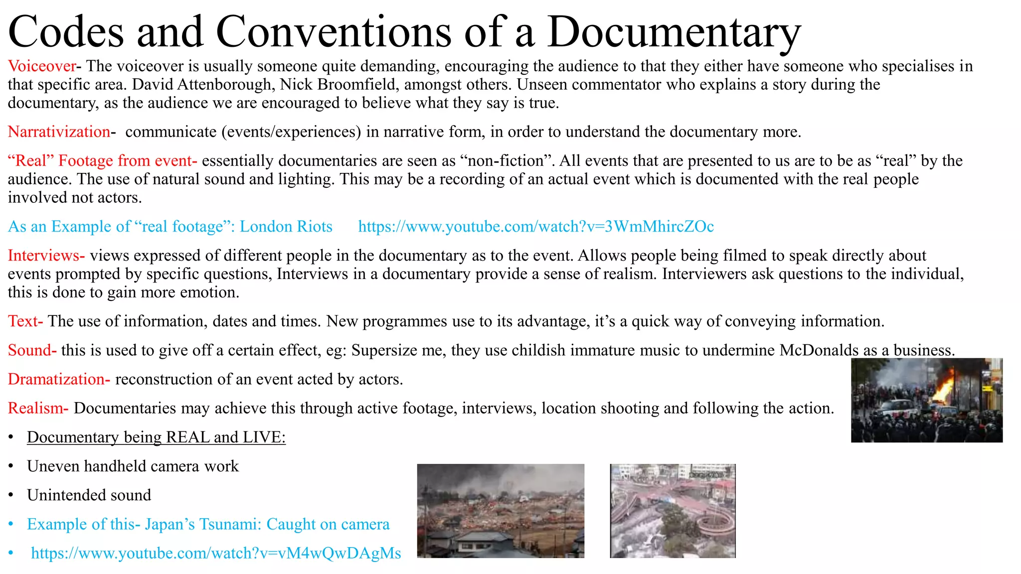 Voiceover- The voiceover is usually someone quite demanding, encouraging the audience to that they either have someone who specialises in
that specific area. David Attenborough, Nick Broomfield, amongst others. Unseen commentator who explains a story during the
documentary, as the audience we are encouraged to believe what they say is true.
Narrativization- communicate (events/experiences) in narrative form, in order to understand the documentary more.
“Real” Footage from event- essentially documentaries are seen as “non-fiction”. All events that are presented to us are to be as “real” by the
audience. The use of natural sound and lighting. This may be a recording of an actual event which is documented with the real people
involved not actors.
As an Example of “real footage”: London Riots https://www.youtube.com/watch?v=3WmMhircZOc
Interviews- views expressed of different people in the documentary as to the event. Allows people being filmed to speak directly about
events prompted by specific questions, Interviews in a documentary provide a sense of realism. Interviewers ask questions to the individual,
this is done to gain more emotion.
Text- The use of information, dates and times. New programmes use to its advantage, it’s a quick way of conveying information.
Sound- this is used to give off a certain effect, eg: Supersize me, they use childish immature music to undermine McDonalds as a business.
Dramatization- reconstruction of an event acted by actors.
Realism- Documentaries may achieve this through active footage, interviews, location shooting and following the action.
• Documentary being REAL and LIVE:
• Uneven handheld camera work
• Unintended sound
• Example of this- Japan’s Tsunami: Caught on camera
• https://www.youtube.com/watch?v=vM4wQwDAgMs
Codes and Conventions of a Documentary
 