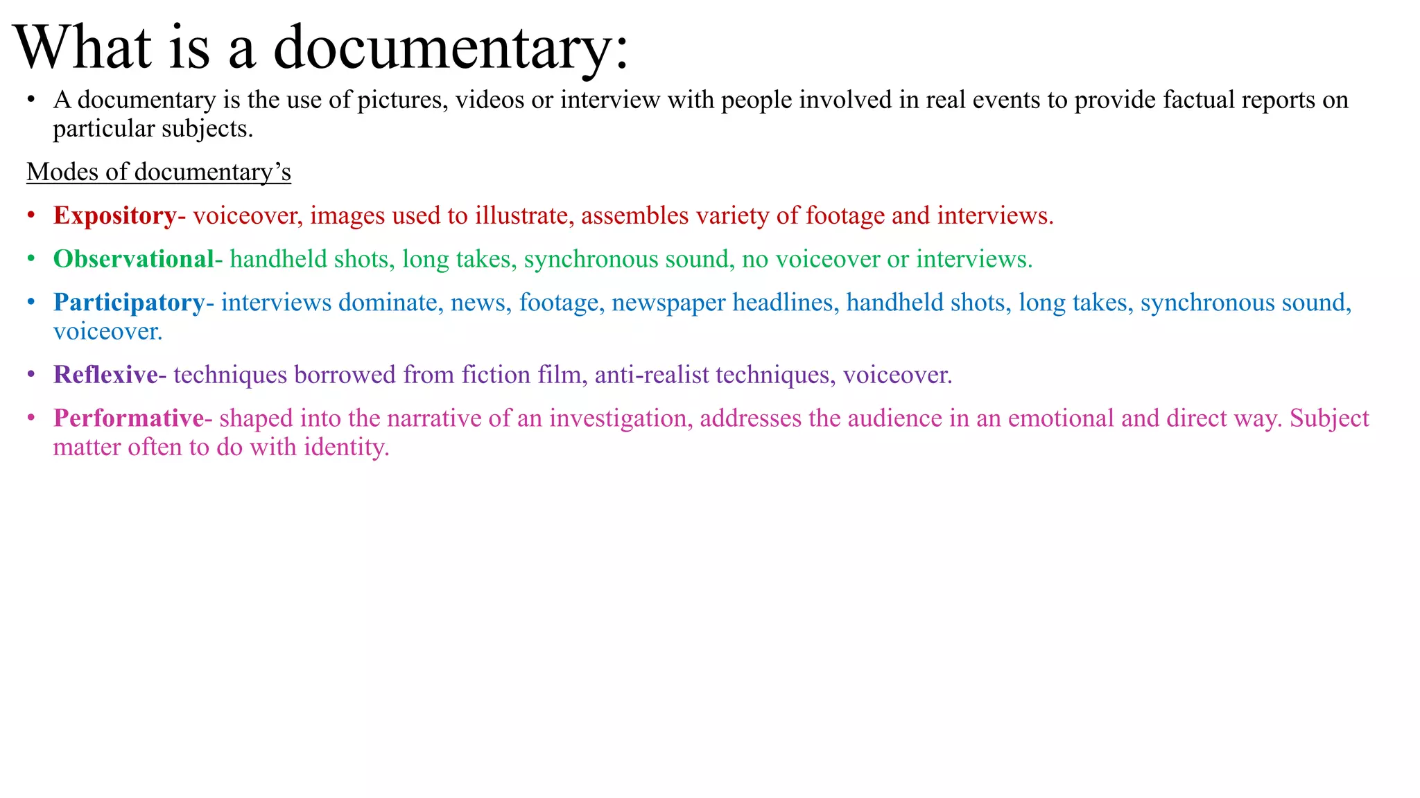 What is a documentary:
• A documentary is the use of pictures, videos or interview with people involved in real events to provide factual reports on
particular subjects.
Modes of documentary’s
• Expository- voiceover, images used to illustrate, assembles variety of footage and interviews.
• Observational- handheld shots, long takes, synchronous sound, no voiceover or interviews.
• Participatory- interviews dominate, news, footage, newspaper headlines, handheld shots, long takes, synchronous sound,
voiceover.
• Reflexive- techniques borrowed from fiction film, anti-realist techniques, voiceover.
• Performative- shaped into the narrative of an investigation, addresses the audience in an emotional and direct way. Subject
matter often to do with identity.
 