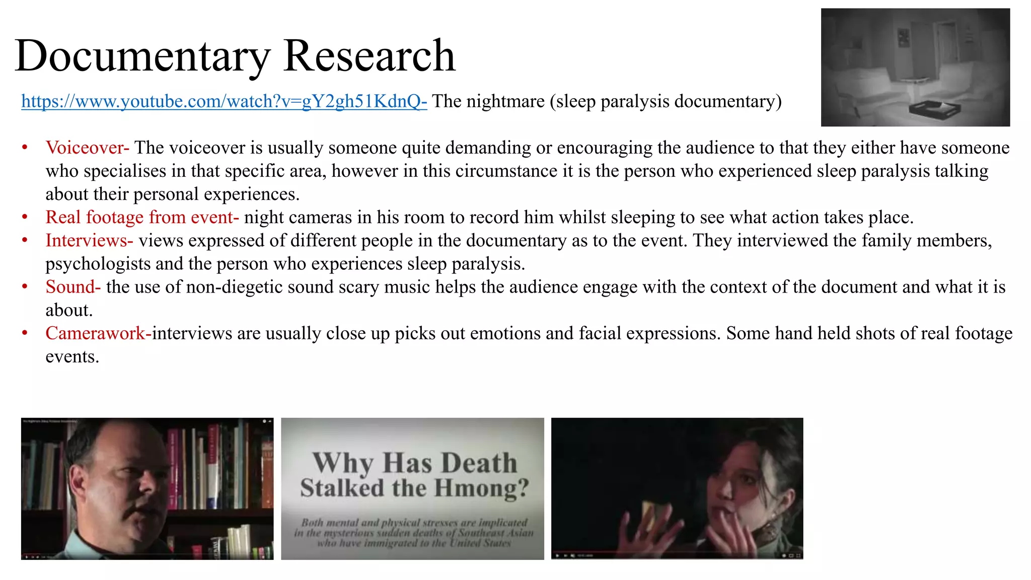 Documentary Research
https://www.youtube.com/watch?v=gY2gh51KdnQ- The nightmare (sleep paralysis documentary)
• Voiceover- The voiceover is usually someone quite demanding or encouraging the audience to that they either have someone
who specialises in that specific area, however in this circumstance it is the person who experienced sleep paralysis talking
about their personal experiences.
• Real footage from event- night cameras in his room to record him whilst sleeping to see what action takes place.
• Interviews- views expressed of different people in the documentary as to the event. They interviewed the family members,
psychologists and the person who experiences sleep paralysis.
• Sound- the use of non-diegetic sound scary music helps the audience engage with the context of the document and what it is
about.
• Camerawork-interviews are usually close up picks out emotions and facial expressions. Some hand held shots of real footage
events.
 
