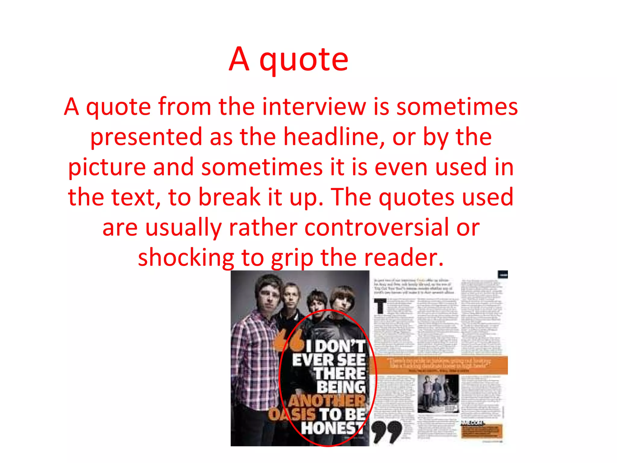 A quote A quote from the interview is sometimes presented as the headline, or by the picture and sometimes it is even used in the text, to break it up. The quotes used are usually rather controversial or shocking to grip the reader. 