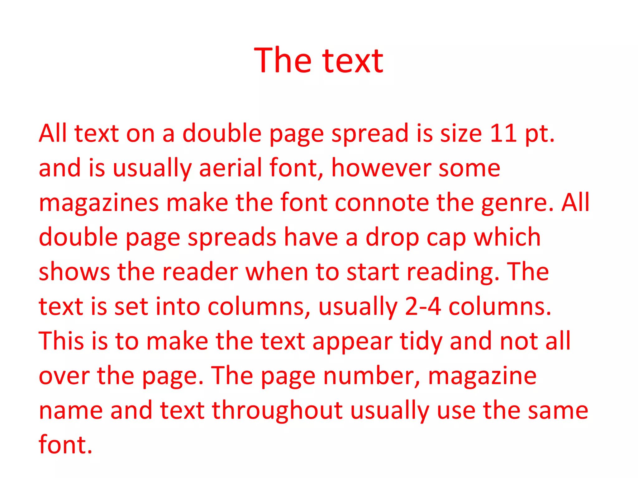 The text All text on a double page spread is size 11 pt. and is usually aerial font, however some magazines make the font connote the genre. All double page spreads have a drop cap which shows the reader when to start reading. The text is set into columns, usually 2-4 columns. This is to make the text appear tidy and not all over the page. The page number, magazine name and text throughout usually use the same font. 