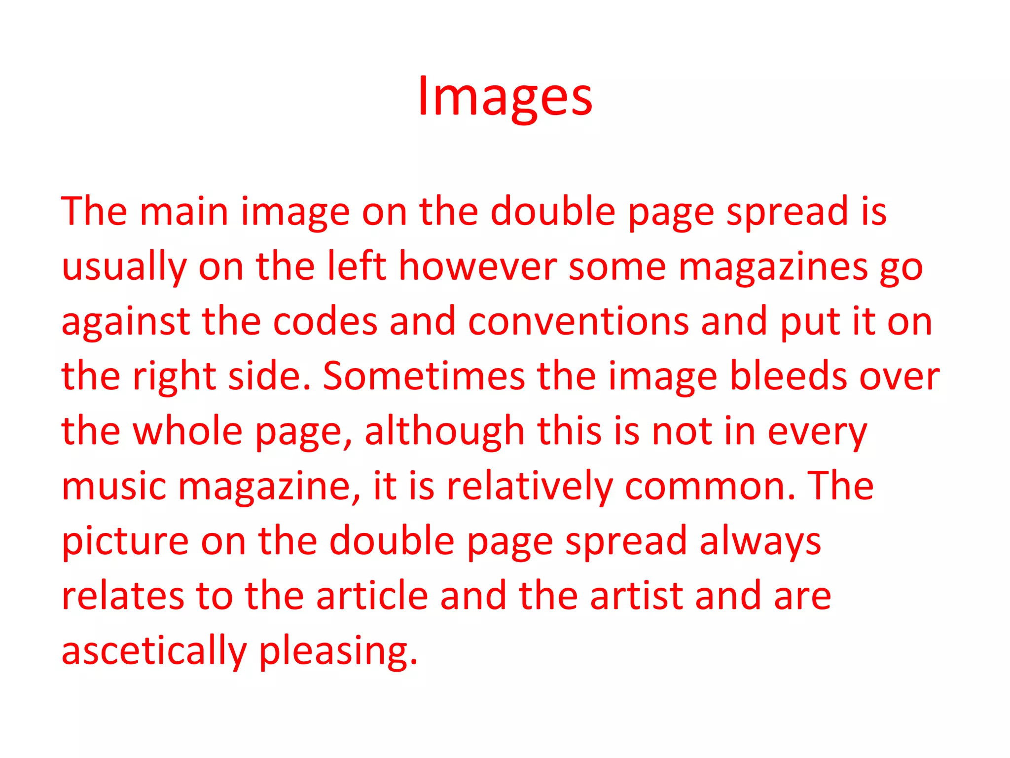 Images The main image on the double page spread is usually on the left however some magazines go against the codes and conventions and put it on the right side. Sometimes the image bleeds over the whole page, although this is not in every music magazine, it is relatively common. The picture on the double page spread always relates to the article and the artist and are ascetically pleasing.  
