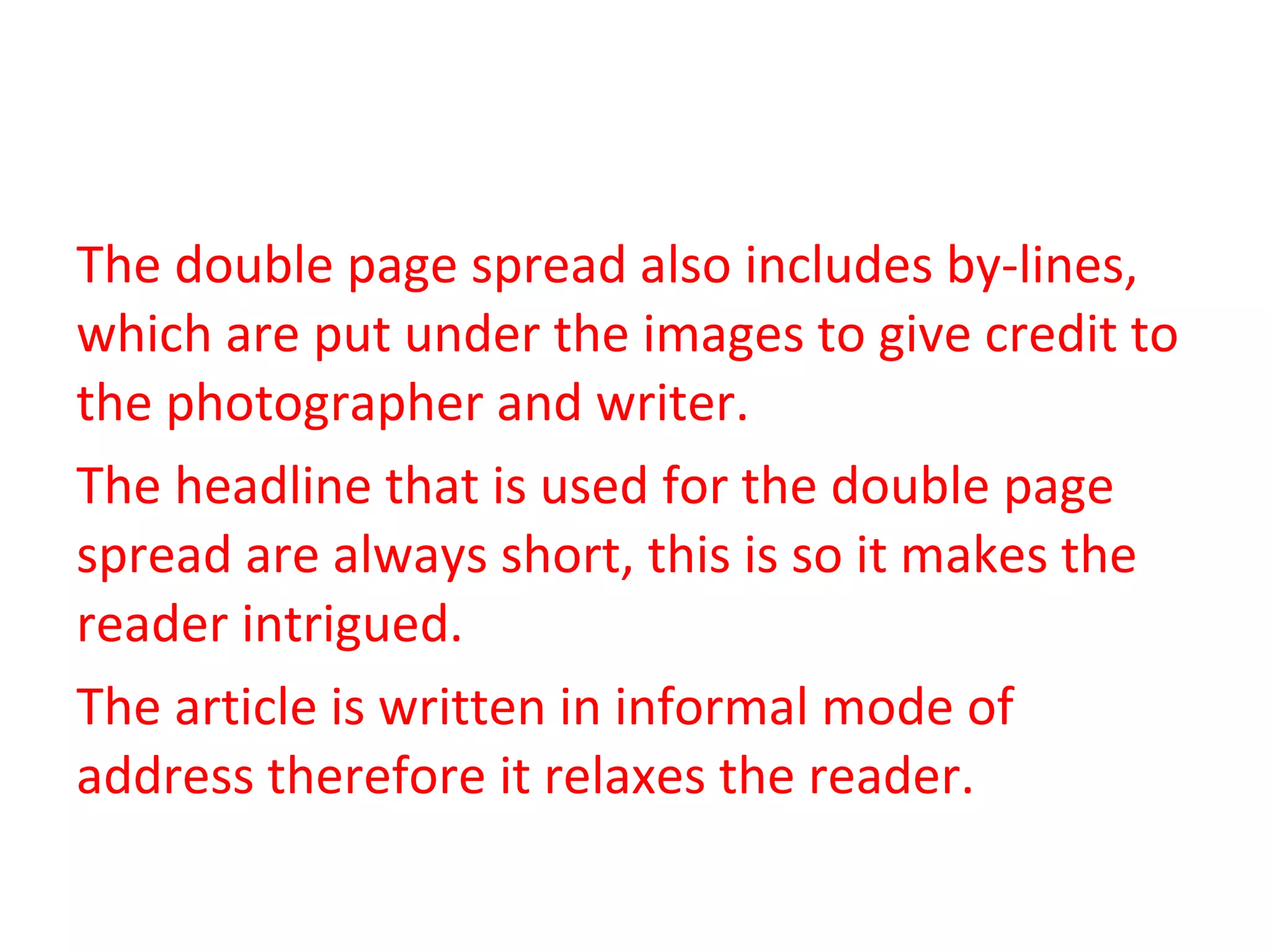 The double page spread also includes by-lines, which are put under the images to give credit to the photographer and writer. The headline that is used for the double page spread are always short, this is so it makes the reader intrigued.  The article is written in informal mode of address therefore it relaxes the reader. 