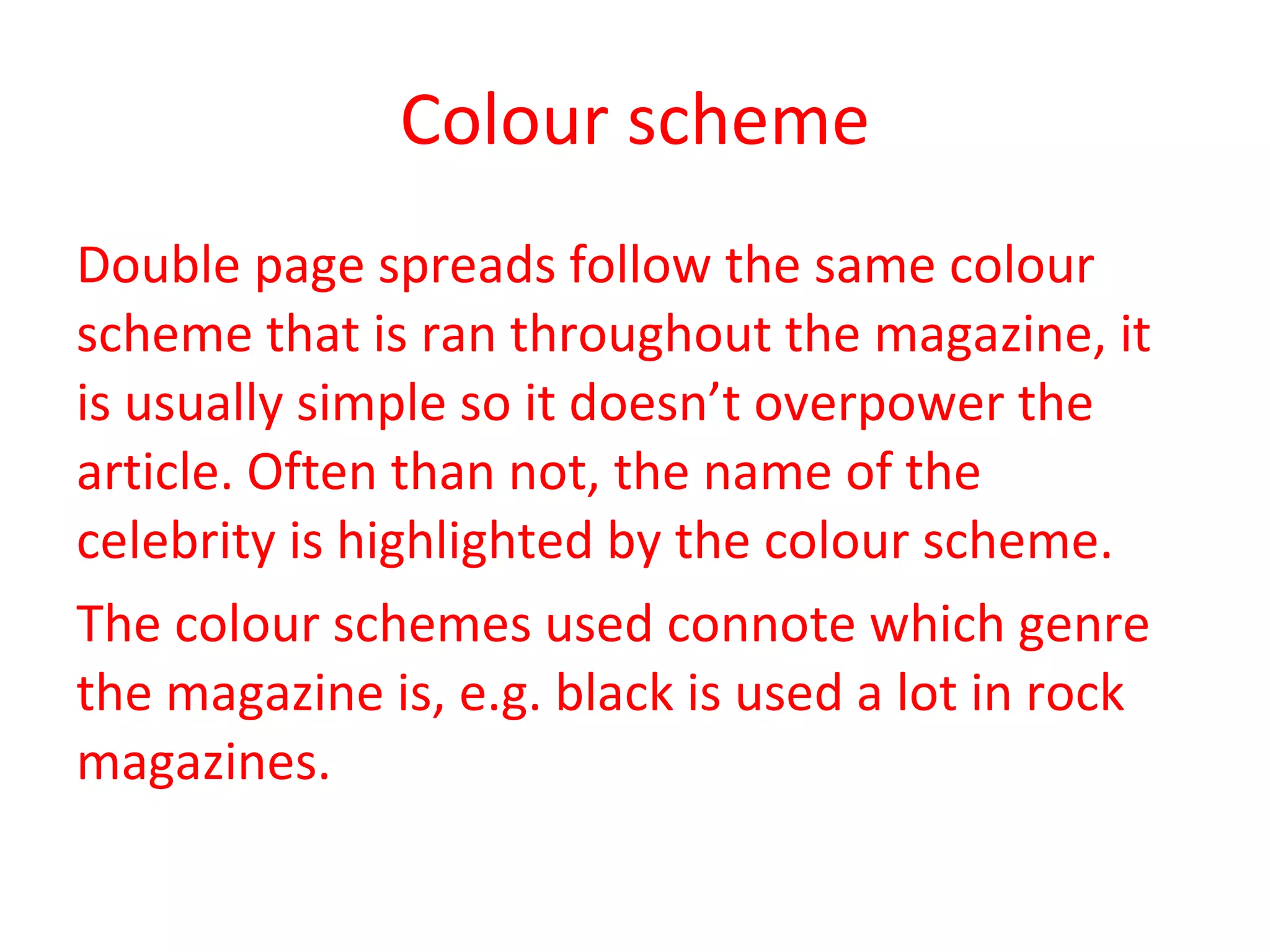 Colour scheme Double page spreads follow the same colour scheme that is ran throughout the magazine, it is usually simple so it doesn’t overpower the article. Often than not, the name of the celebrity is highlighted by the colour scheme.  The colour schemes used connote which genre the magazine is, e.g. black is used a lot in rock magazines. 