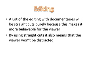 • A Lot of the editing with documentaries will
  be straight cuts purely because this makes it
  more believable for the viewer
• By using straight cuts it also means that the
  viewer won’t be distracted
 